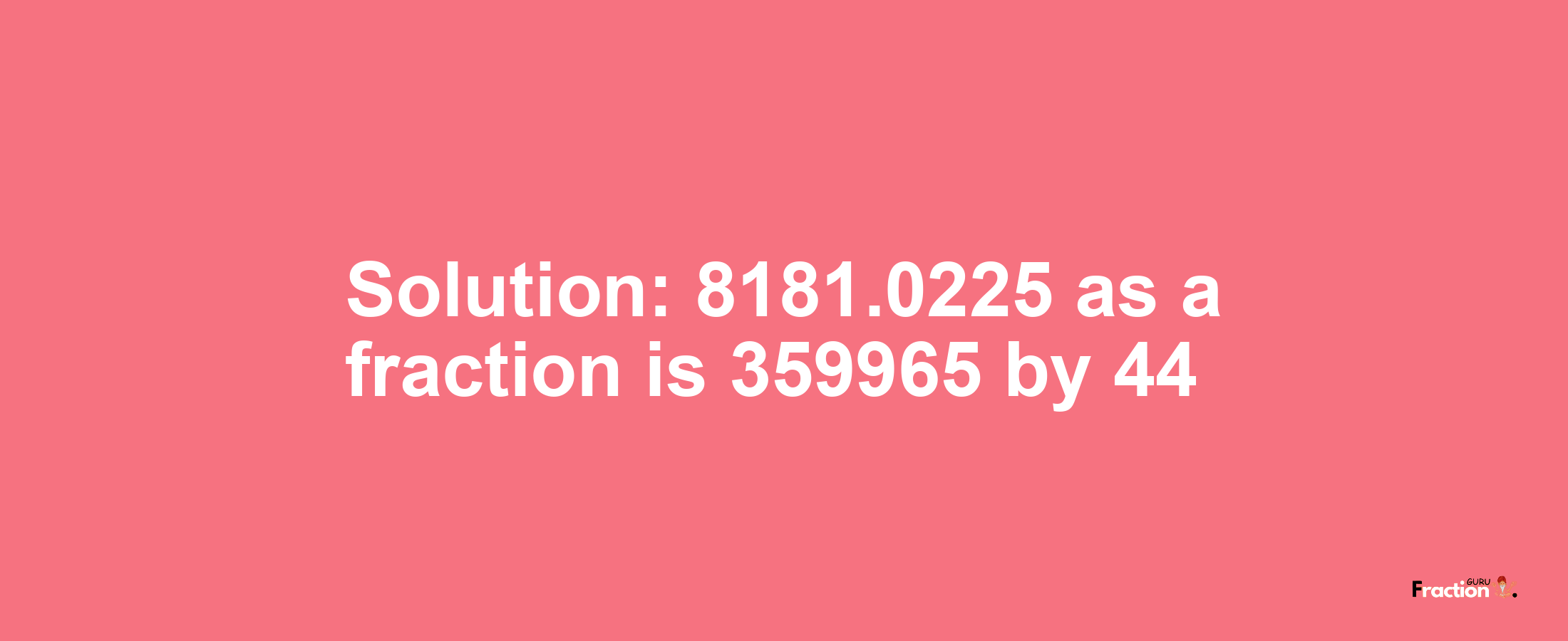 Solution:8181.0225 as a fraction is 359965/44